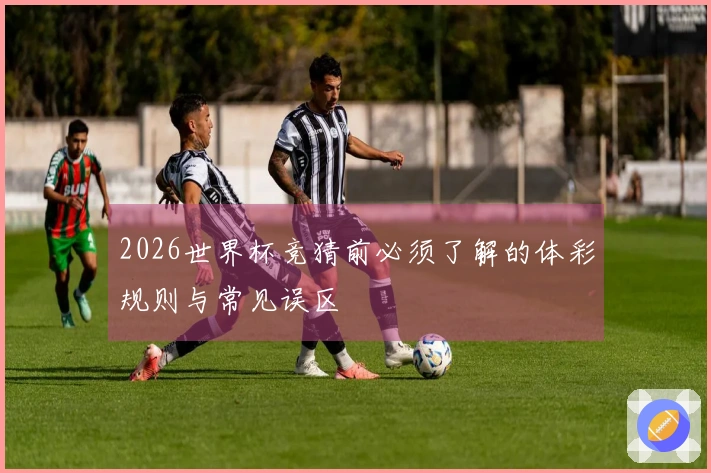 2026世界杯竞猜前必须了解的体彩规则与常见误区