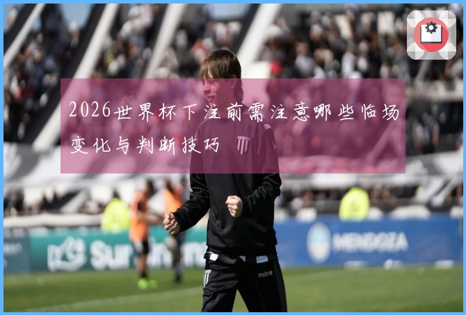 2026世界杯下注前需注意哪些临场变化与判断技巧