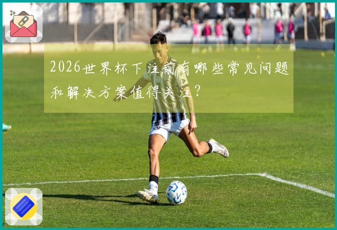 2026世界杯下注前有哪些常见问题和解决方案值得关注？