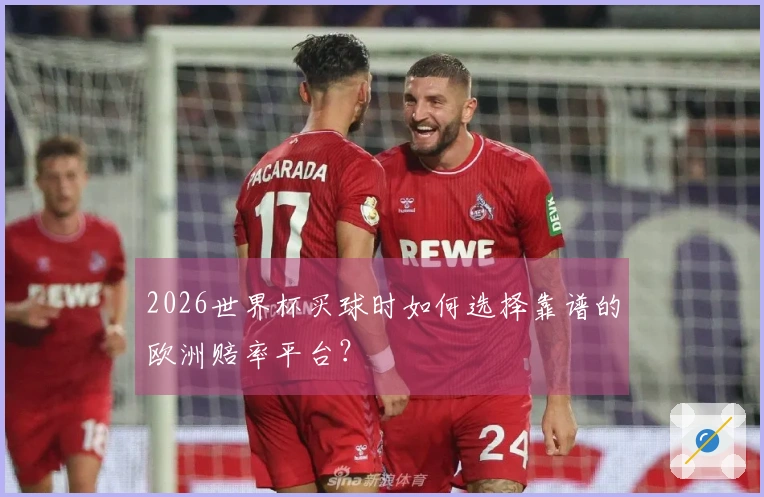 2026世界杯买球时如何选择靠谱的欧洲赔率平台？